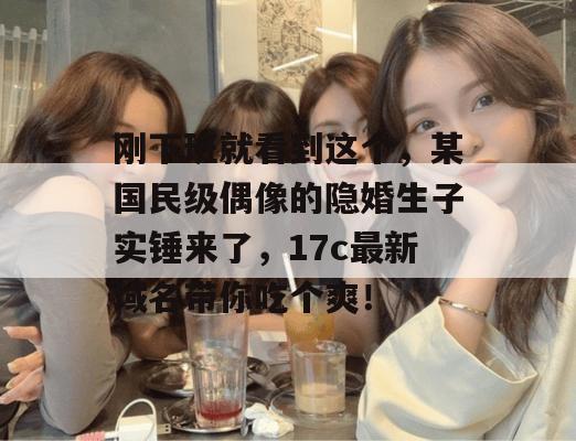 刚下班就看到这个，某国民级偶像的隐婚生子实锤来了，17c最新域名带你吃个爽！  第1张