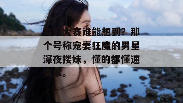 每日大赛谁能想到？那个号称宠妻狂魔的男星深夜搂妹，懂的都懂速来拿。  第1张