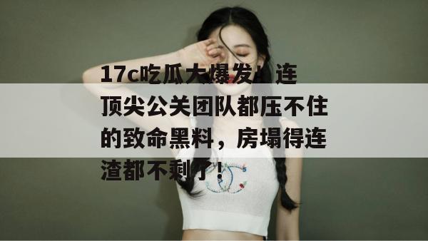 17c吃瓜大爆发！连顶尖公关团队都压不住的致命黑料，房塌得连渣都不剩了！  第1张