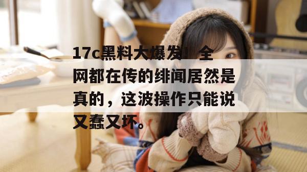 17c黑料大爆发！全网都在传的绯闻居然是真的，这波操作只能说又蠢又坏。  第1张