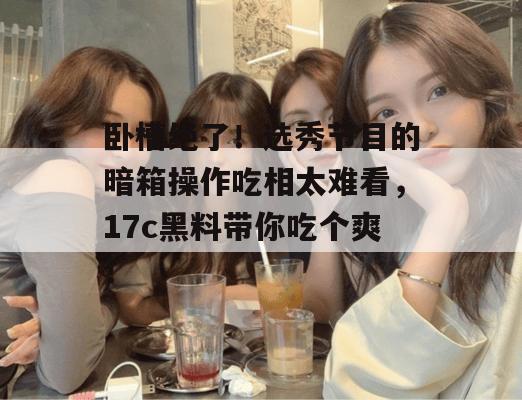 卧槽绝了！选秀节目的暗箱操作吃相太难看，17c黑料带你吃个爽！  第1张
