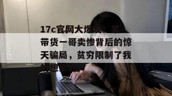 17c官网大爆发！某带货一哥卖惨背后的惊天骗局，贫穷限制了我的想象力。  第1张